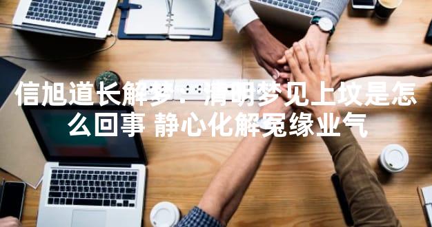 信旭道长解梦：清明梦见上坟是怎么回事 静心化解冤缘业气